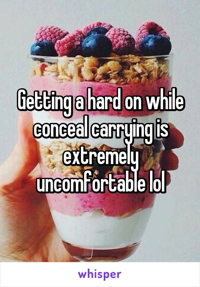 Getting a hard on while conceal carrying is extremely uncomfortable lol