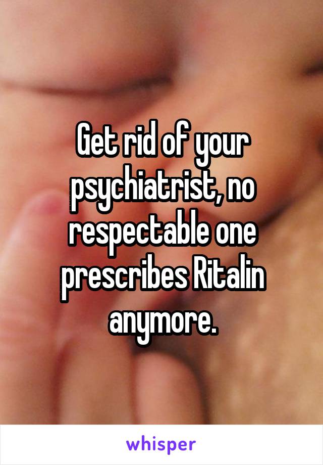 Get rid of your psychiatrist, no respectable one prescribes Ritalin anymore.