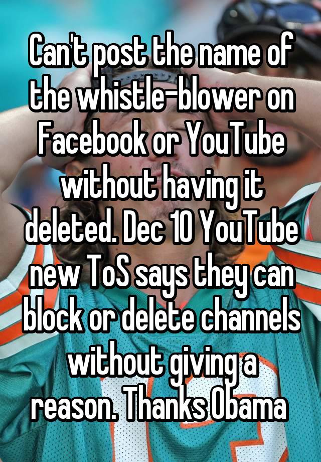 Can't post the name of the whistle-blower on Facebook or YouTube without having it deleted. Dec 10 YouTube new ToS says they can block or delete channels without giving a reason. Thanks Obama 