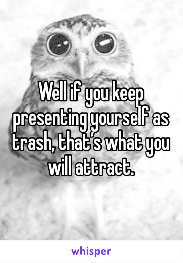 Well if you keep presenting yourself as trash, that’s what you will attract.