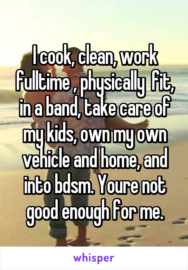 I cook, clean, work fulltime , physically  fit, in a band, take care of my kids, own my own vehicle and home, and into bdsm. Youre not good enough for me.