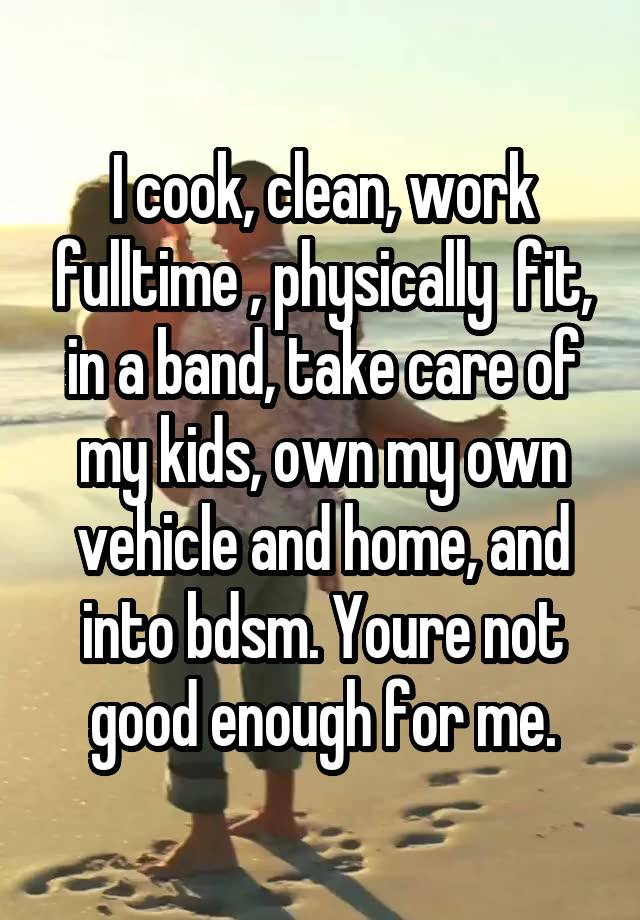 I cook, clean, work fulltime , physically  fit, in a band, take care of my kids, own my own vehicle and home, and into bdsm. Youre not good enough for me.