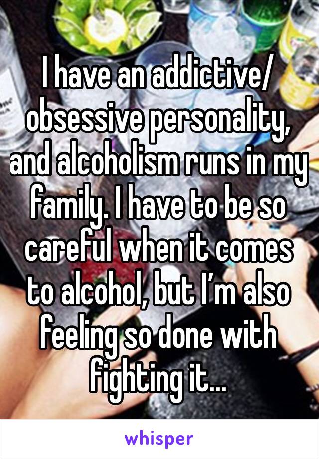 I have an addictive/obsessive personality, and alcoholism runs in my family. I have to be so careful when it comes to alcohol, but I’m also feeling so done with fighting it...