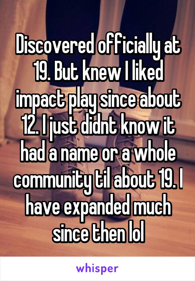 Discovered officially at 19. But knew I liked impact play since about 12. I just didnt know it had a name or a whole community til about 19. I have expanded much since then lol