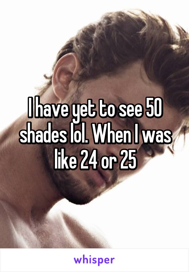 I have yet to see 50 shades lol. When I was like 24 or 25