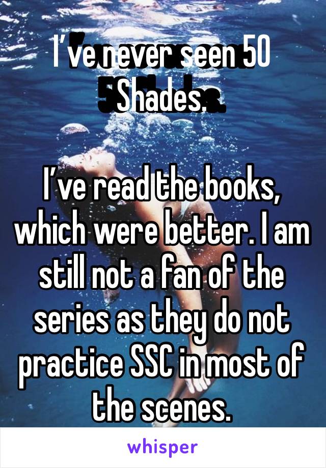 I’ve never seen 50 Shades. 

I’ve read the books, which were better. I am still not a fan of the series as they do not practice SSC in most of the scenes. 