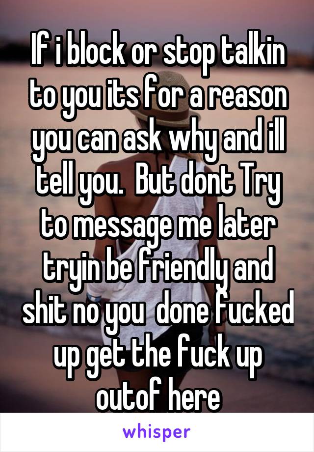 If i block or stop talkin to you its for a reason you can ask why and ill tell you.  But dont Try to message me later tryin be friendly and shit no you  done fucked up get the fuck up outof here