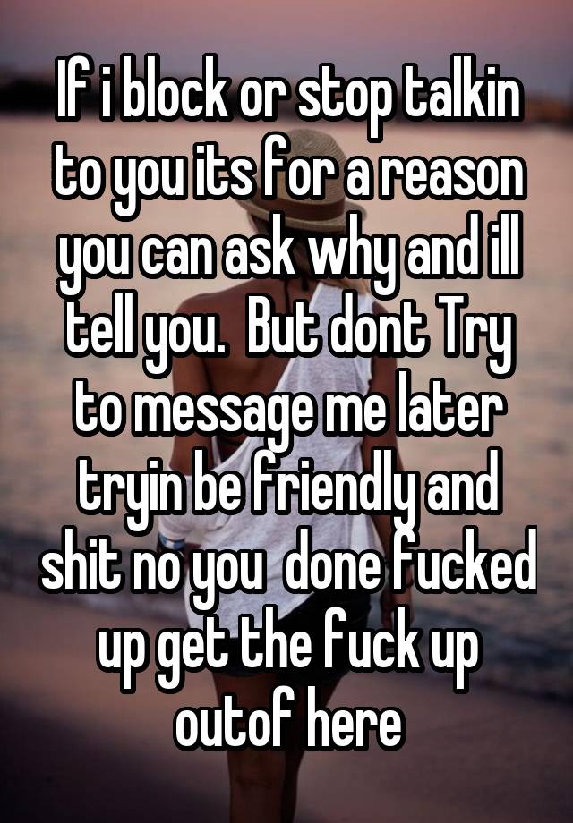 If i block or stop talkin to you its for a reason you can ask why and ill tell you.  But dont Try to message me later tryin be friendly and shit no you  done fucked up get the fuck up outof here