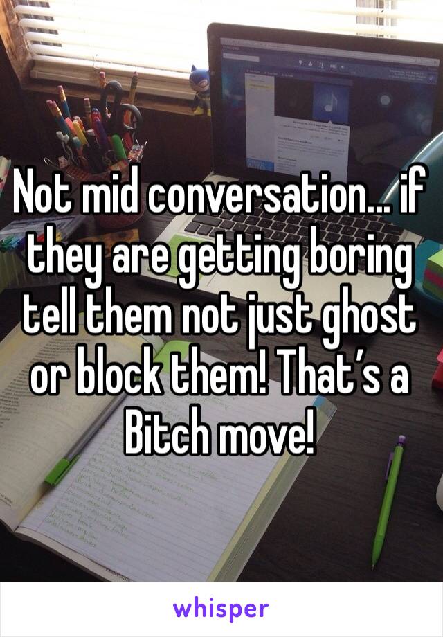 Not mid conversation... if they are getting boring tell them not just ghost or block them! That’s a Bitch move!