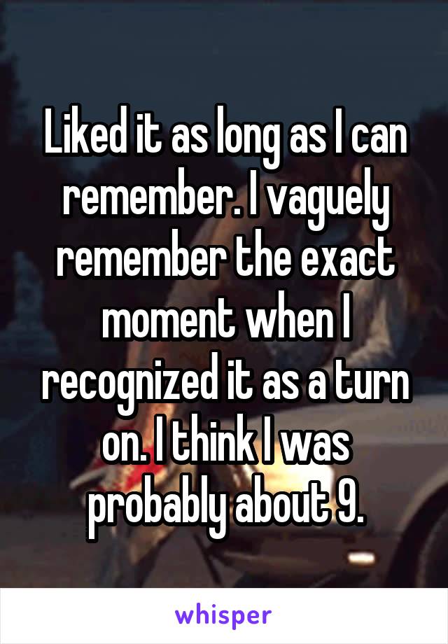 Liked it as long as I can remember. I vaguely remember the exact moment when I recognized it as a turn on. I think I was probably about 9.