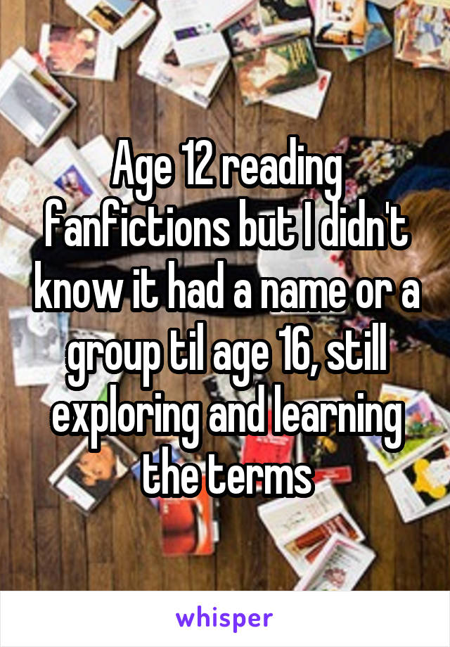 Age 12 reading fanfictions but I didn't know it had a name or a group til age 16, still exploring and learning the terms