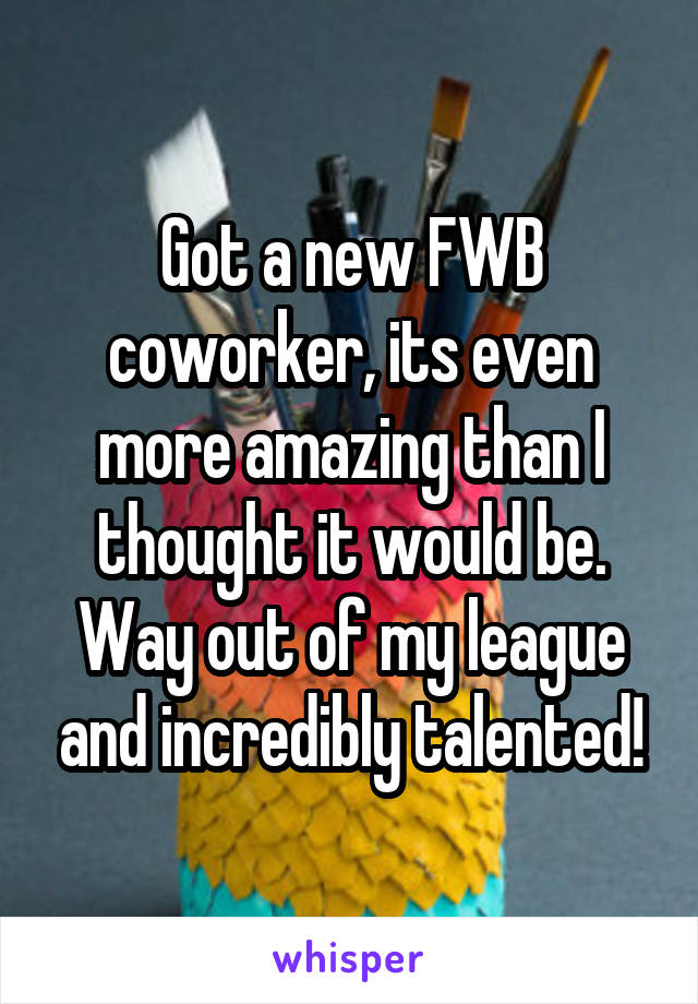 Got a new FWB coworker, its even more amazing than I thought it would be. Way out of my league and incredibly talented!