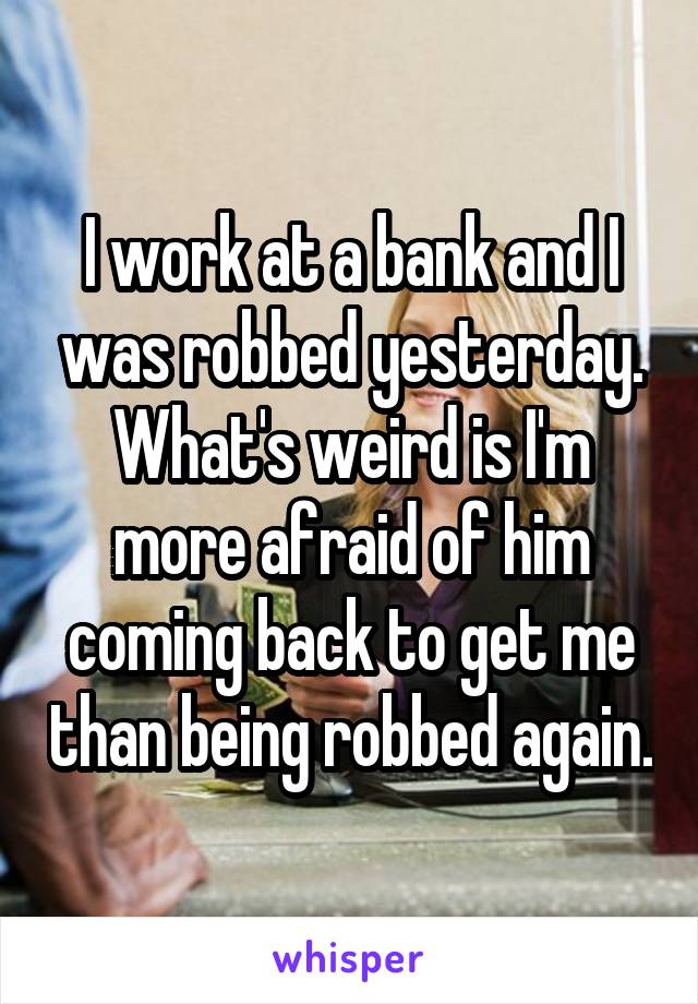I work at a bank and I was robbed yesterday. What's weird is I'm more afraid of him coming back to get me than being robbed again.