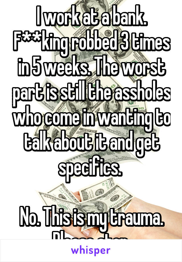 I work at a bank. F**king robbed 3 times in 5 weeks. The worst part is still the assholes who come in wanting to talk about it and get specifics. 

No. This is my trauma. Please stop.