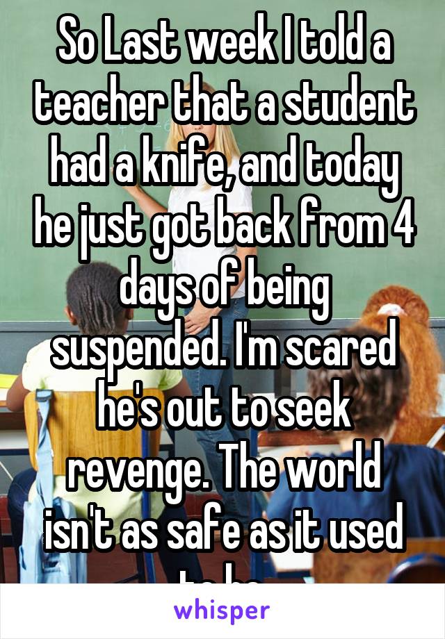 So Last week I told a teacher that a student had a knife, and today he just got back from 4 days of being suspended. I'm scared he's out to seek revenge. The world isn't as safe as it used to be.