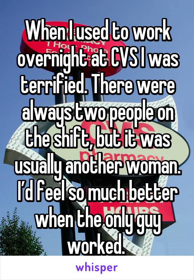 When I used to work overnight at CVS I was terrified. There were always two people on the shift, but it was usually another woman. I’d feel so much better when the only guy worked. 