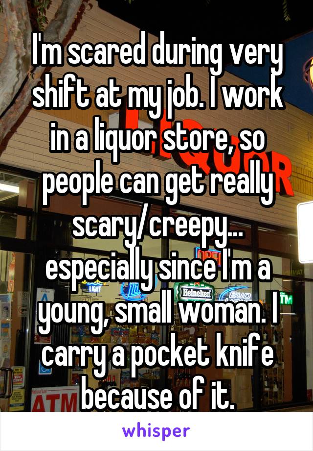 I'm scared during very shift at my job. I work in a liquor store, so people can get really scary/creepy... especially since I'm a young, small woman. I carry a pocket knife because of it.