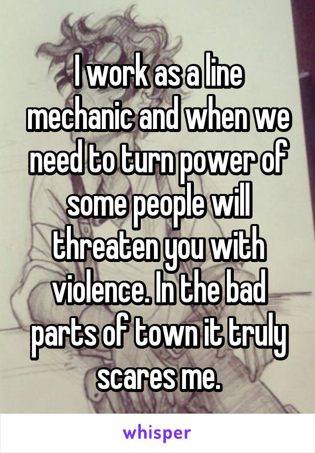 I work as a line mechanic and when we need to turn power of some people will threaten you with violence. In the bad parts of town it truly scares me.