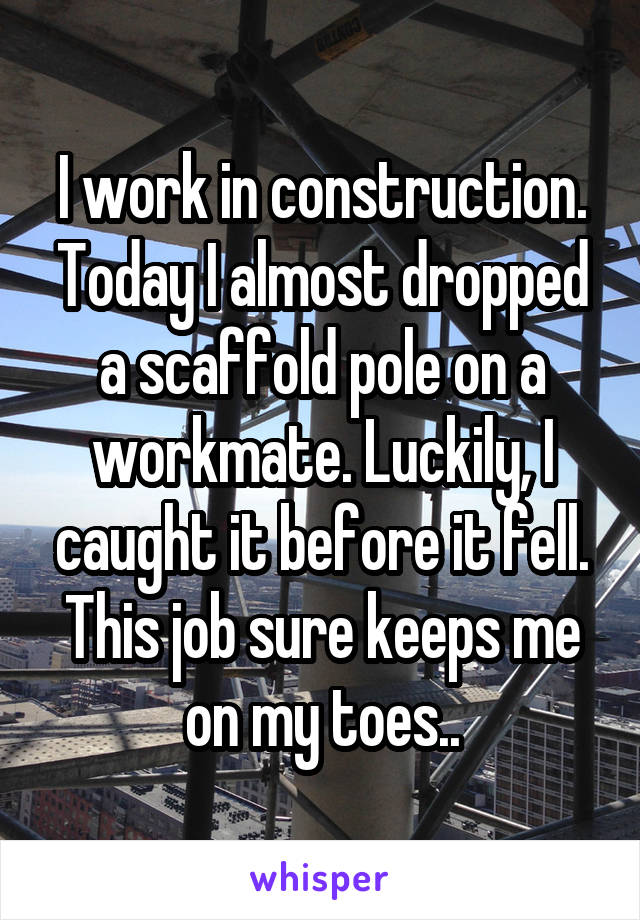 I work in construction. Today I almost dropped a scaffold pole on a workmate. Luckily, I caught it before it fell. This job sure keeps me on my toes..