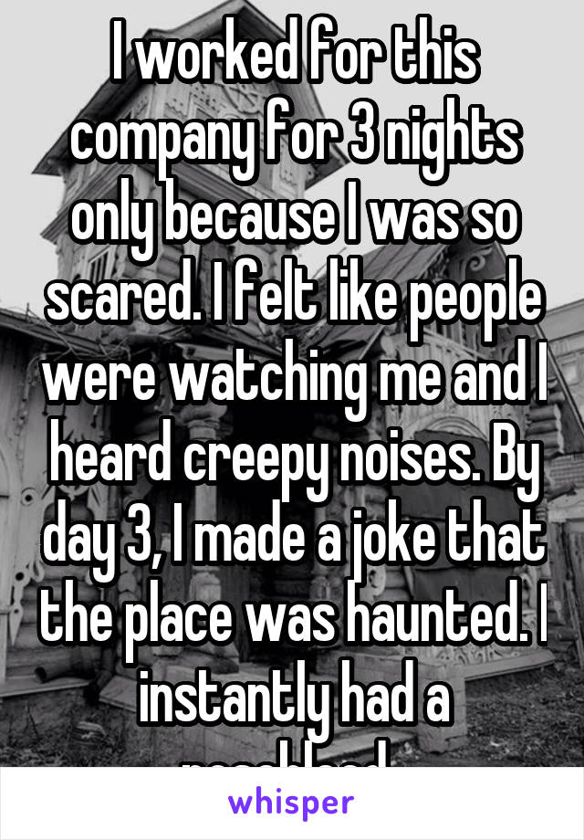 I worked for this company for 3 nights only because I was so scared. I felt like people were watching me and I heard creepy noises. By day 3, I made a joke that the place was haunted. I instantly had a nosebleed. 