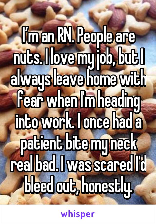 I’m an RN. People are nuts. I love my job, but I always leave home with fear when I'm heading into work. I once had a patient bite my neck real bad. I was scared I'd bleed out, honestly.