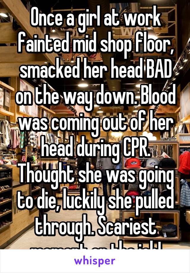 Once a girl at work fainted mid shop floor, smacked her head BAD on the way down. Blood was coming out of her head during CPR. Thought she was going to die, luckily she pulled through. Scariest moment on the job!