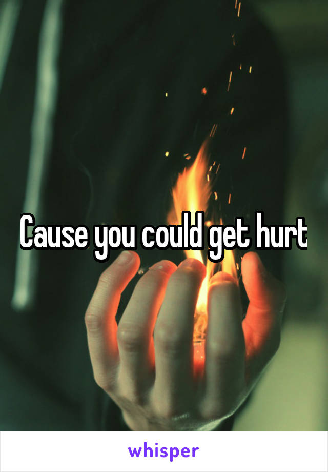 Cause you could get hurt