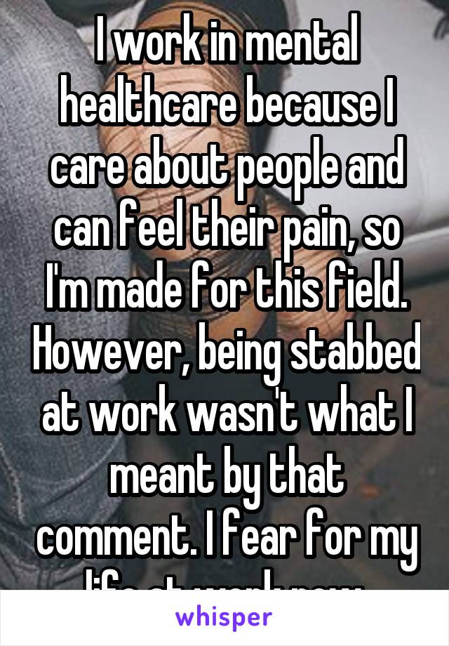 I work in mental healthcare because I care about people and can feel their pain, so I'm made for this field. However, being stabbed at work wasn't what I meant by that comment. I fear for my life at work now.