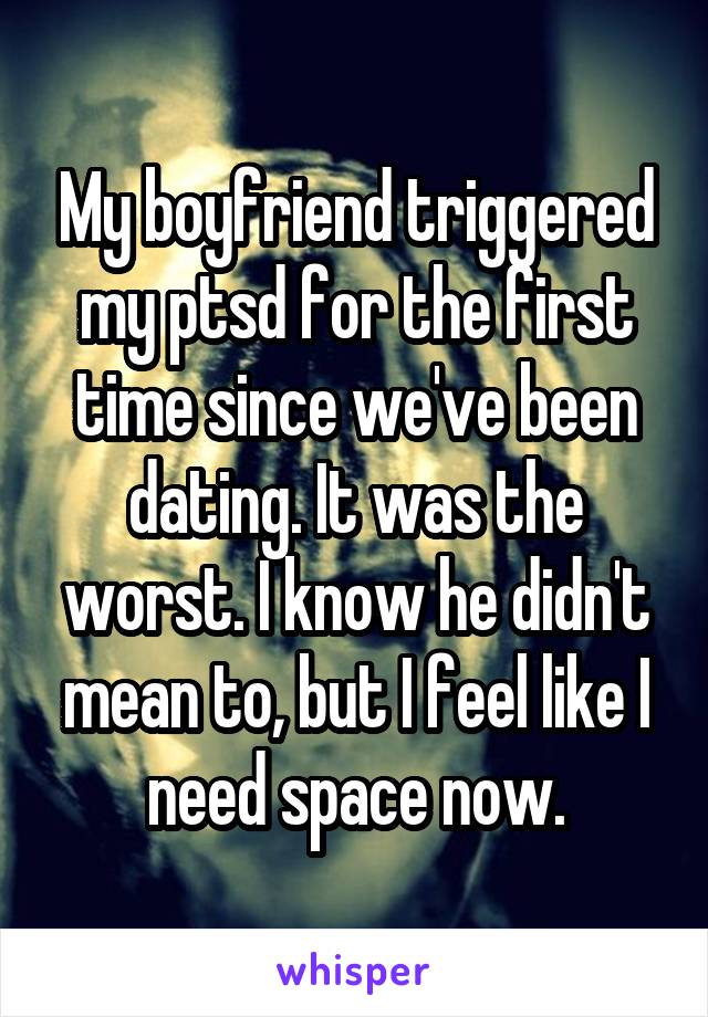 My boyfriend triggered my ptsd for the first time since we've been dating. It was the worst. I know he didn't mean to, but I feel like I need space now.