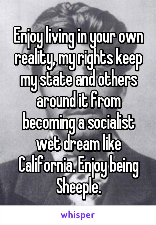 Enjoy living in your own reality, my rights keep my state and others around it from becoming a socialist wet dream like California. Enjoy being Sheeple.