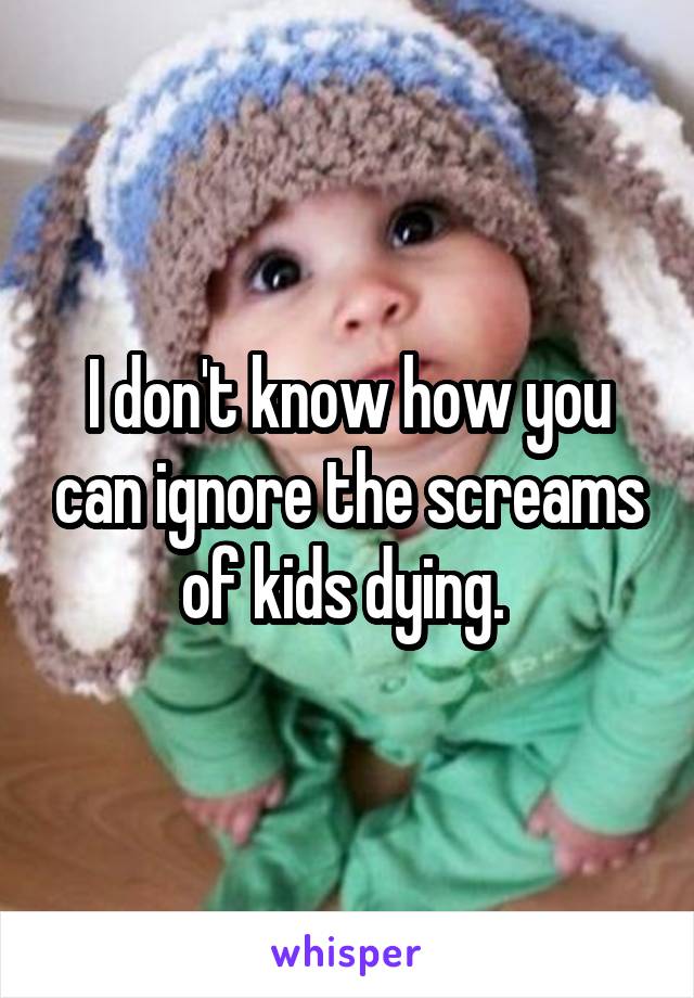 I don't know how you can ignore the screams of kids dying. 