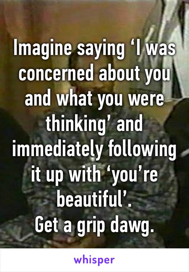 Imagine saying ‘I was concerned about you and what you were thinking’ and immediately following it up with ‘you’re beautiful’.
Get a grip dawg. 