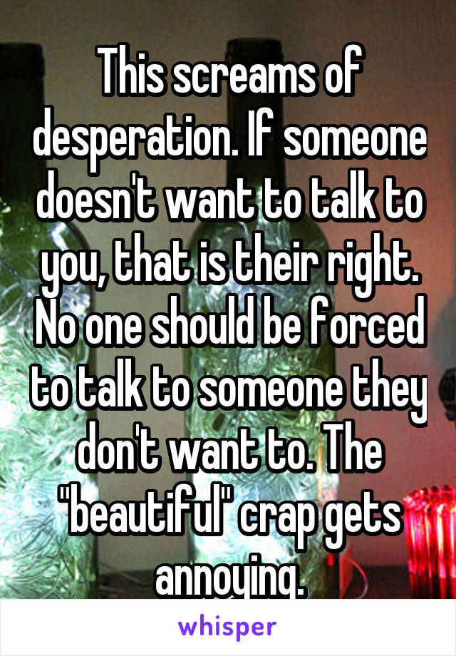 This screams of desperation. If someone doesn't want to talk to you, that is their right. No one should be forced to talk to someone they don't want to. The "beautiful" crap gets annoying.