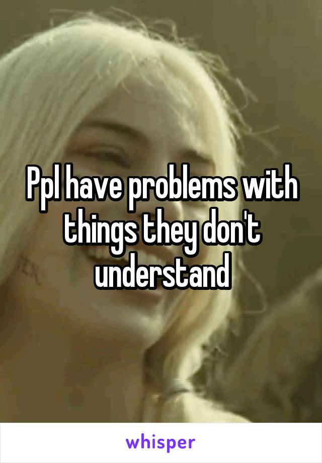 Ppl have problems with things they don't understand