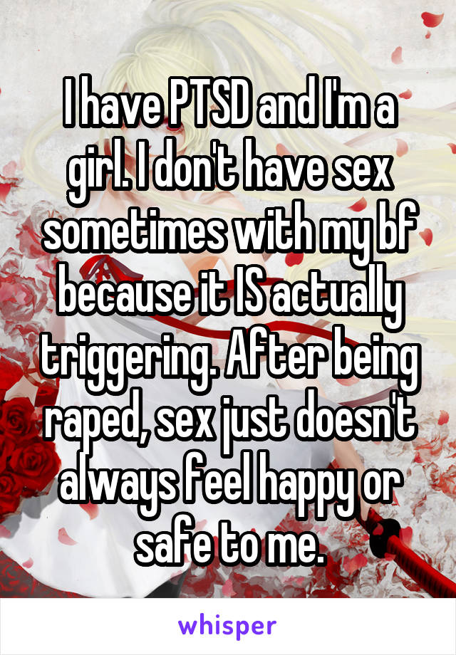 I have PTSD and I'm a girl. I don't have sex sometimes with my bf because it IS actually triggering. After being raped, sex just doesn't always feel happy or safe to me.