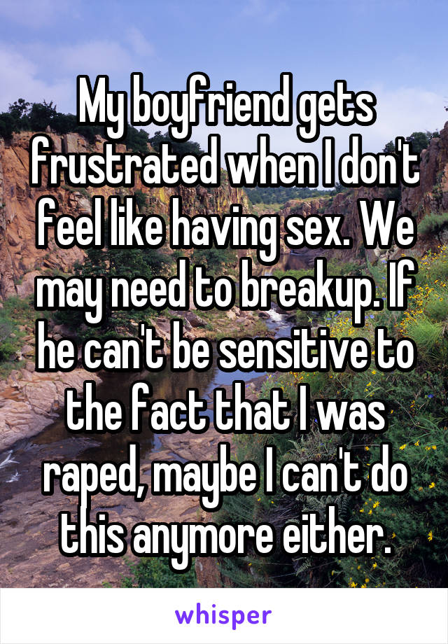 My boyfriend gets frustrated when I don't feel like having sex. We may need to breakup. If he can't be sensitive to the fact that I was raped, maybe I can't do this anymore either.