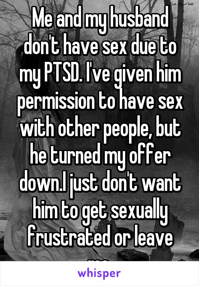 Me and my husband don't have sex due to my PTSD. I've given him permission to have sex with other people, but he turned my offer down.I just don't want him to get sexually frustrated or leave me.