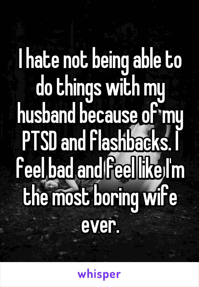 I hate not being able to do things with my husband because of my PTSD and flashbacks. I feel bad and feel like I'm the most boring wife ever.