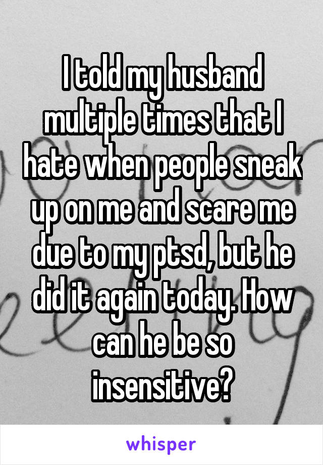 I told my husband multiple times that I hate when people sneak up on me and scare me due to my ptsd, but he did it again today. How can he be so insensitive?