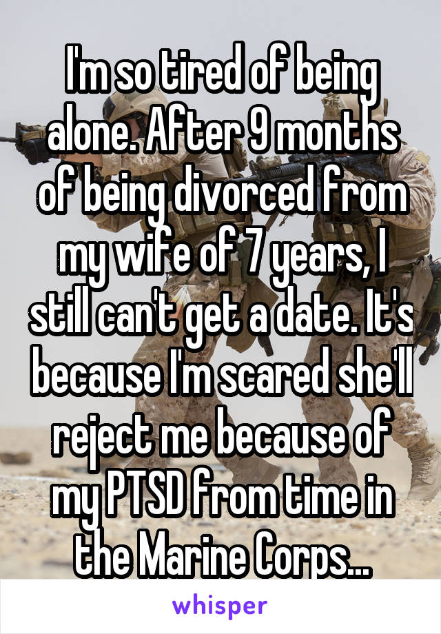 I'm so tired of being alone. After 9 months of being divorced from my wife of 7 years, I still can't get a date. It's because I'm scared she'll reject me because of my PTSD from time in the Marine Corps...