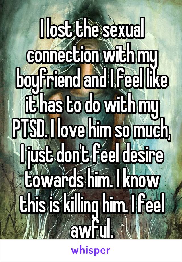 I lost the sexual connection with my boyfriend and I feel like it has to do with my PTSD. I love him so much, I just don't feel desire towards him. I know this is killing him. I feel awful.