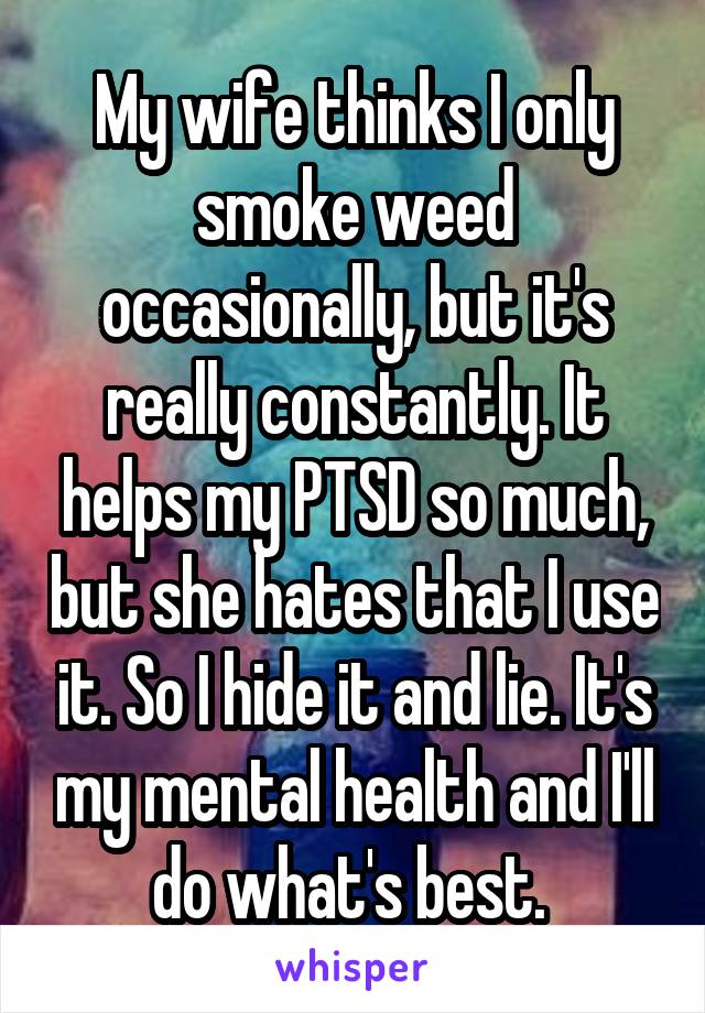 My wife thinks I only smoke weed occasionally, but it's really constantly. It helps my PTSD so much, but she hates that I use it. So I hide it and lie. It's my mental health and I'll do what's best. 