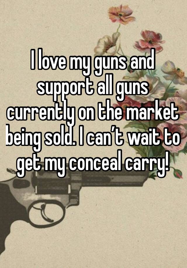 I love my guns and support all guns currently on the market being sold. I can’t wait to get my conceal carry!