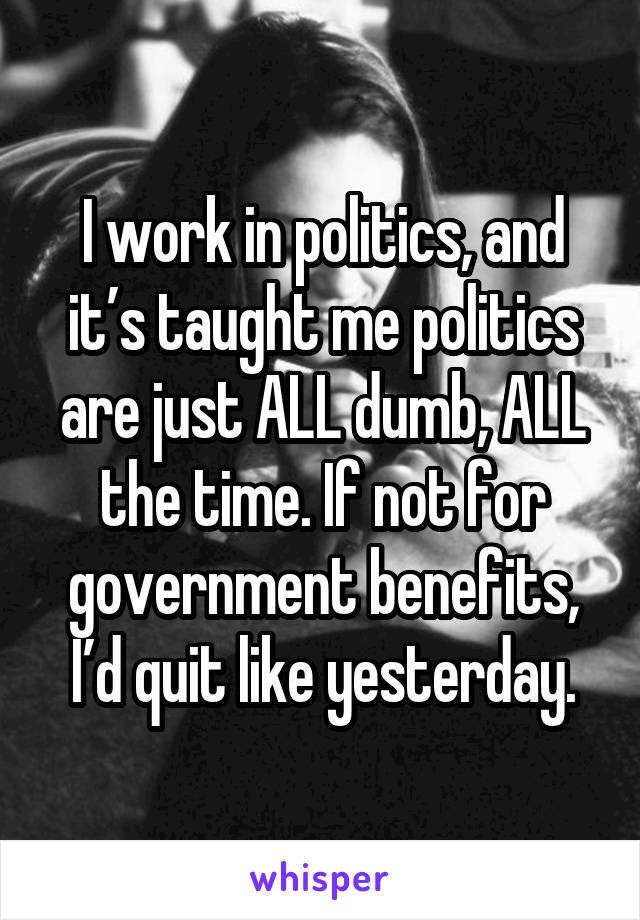 I work in politics, and it’s taught me politics are just ALL dumb, ALL the time. If not for government benefits, I’d quit like yesterday.