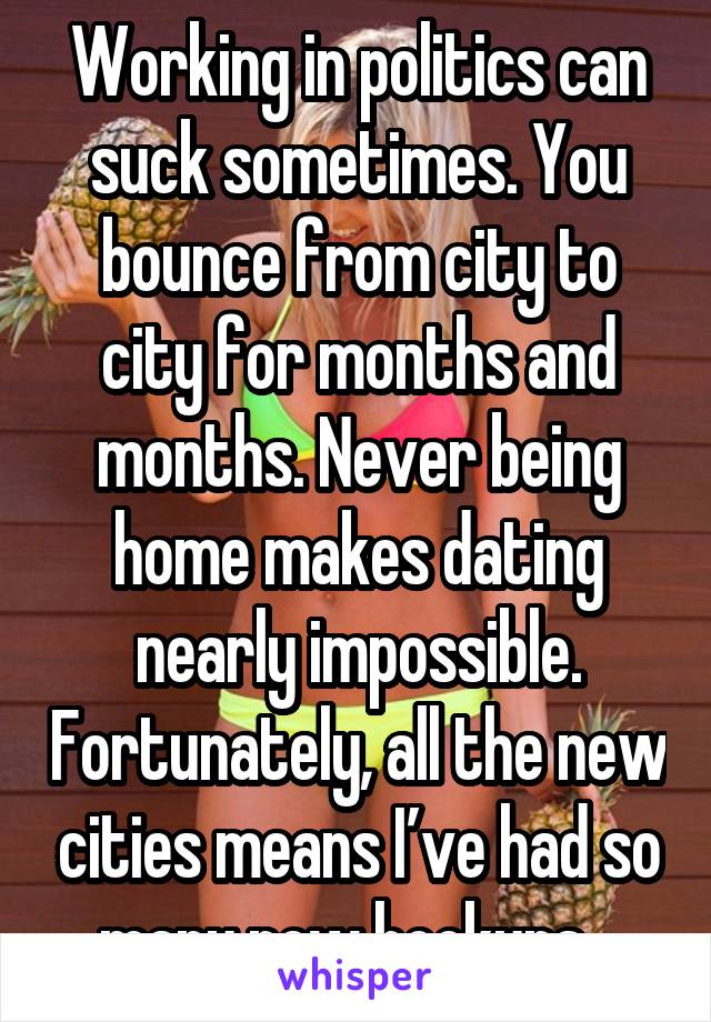 Working in politics can suck sometimes. You bounce from city to city for months and months. Never being home makes dating nearly impossible. Fortunately, all the new cities means I’ve had so many new hookups...