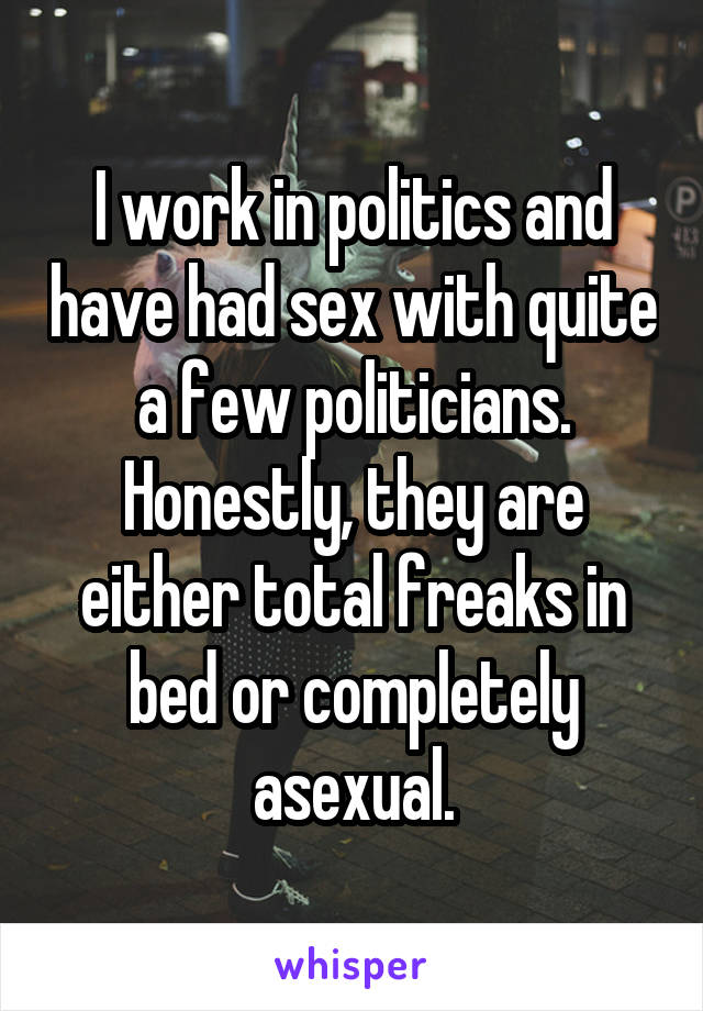 I work in politics and have had sex with quite a few politicians. Honestly, they are either total freaks in bed or completely asexual.