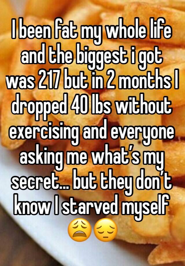 I been fat my whole life and the biggest i got was 217 but in 2 months I dropped 40 lbs without exercising and everyone asking me what’s my secret... but they don’t know I starved myself 😩😔