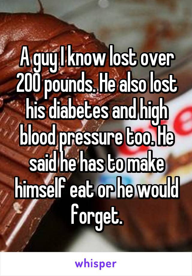 A guy I know lost over 200 pounds. He also lost his diabetes and high blood pressure too. He said he has to make himself eat or he would forget.