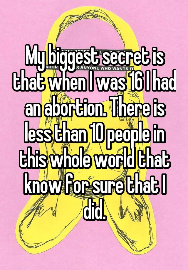 My biggest secret is that when I was 16 I had an abortion. There is less than 10 people in this whole world that know for sure that I did.