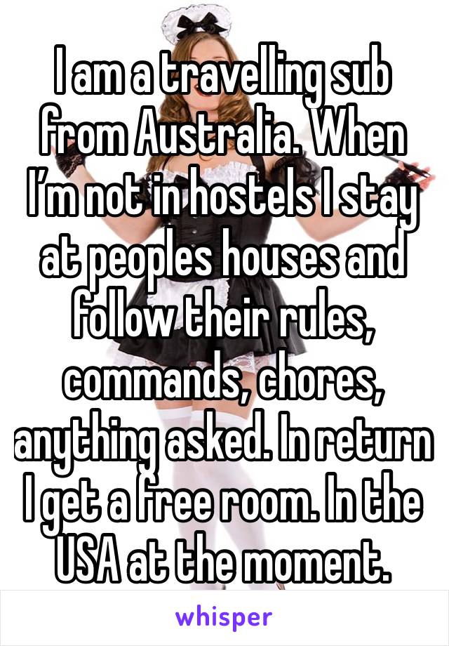 I am a travelling sub from Australia. When I’m not in hostels I stay at peoples houses and follow their rules, commands, chores, anything asked. In return I get a free room. In the USA at the moment.